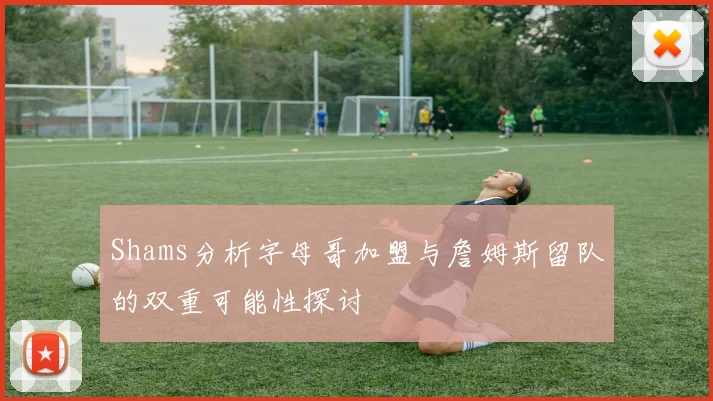 Shams分析字母哥加盟与詹姆斯留队的双重可能性探讨