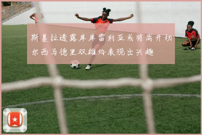 斯基拉透露库库雷利亚或将离开切尔西马德里双雄均表现出兴趣