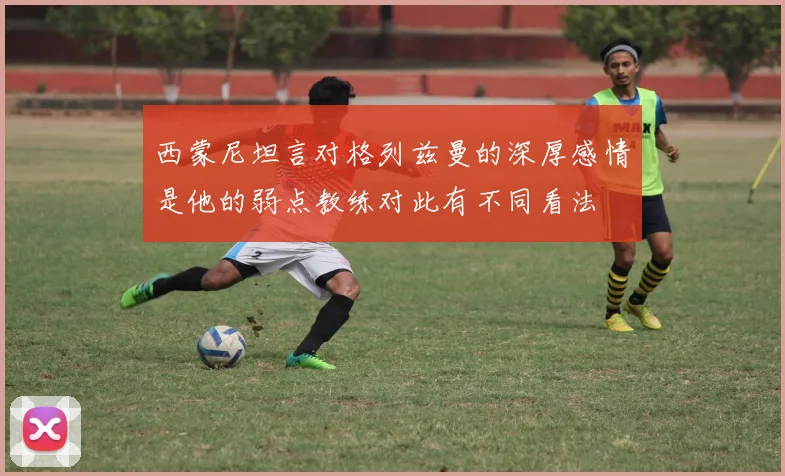 西蒙尼坦言对格列兹曼的深厚感情是他的弱点教练对此有不同看法