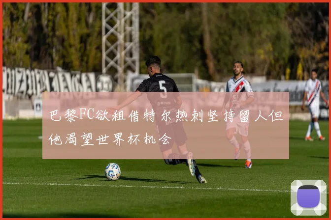 巴黎FC欲租借特尔热刺坚持留人但他渴望世界杯机会