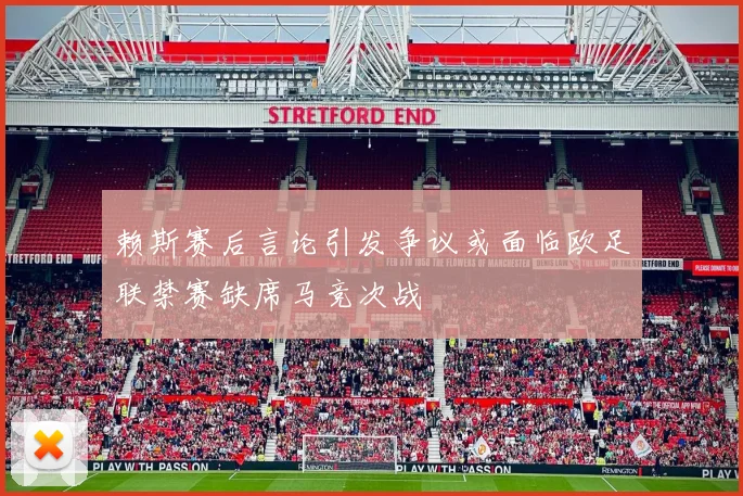 赖斯赛后言论引发争议或面临欧足联禁赛缺席马竞次战