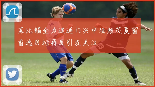 莱比锡全力追逐门兴中场赖茨夏窗首选目标再度引发关注