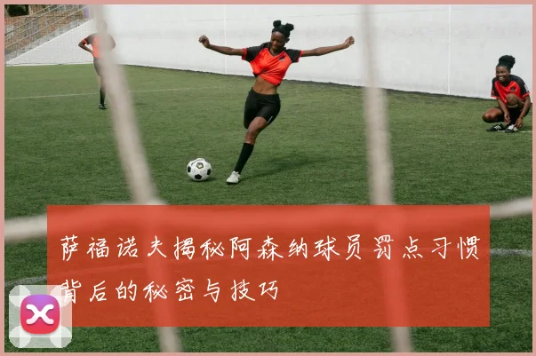 萨福诺夫揭秘阿森纳球员罚点习惯背后的秘密与技巧