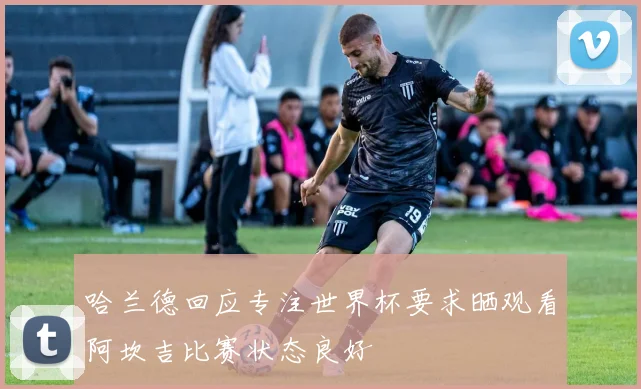 哈兰德回应专注世界杯要求晒观看阿坎吉比赛状态良好