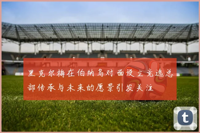 里克尔梅在伯纳乌对面设立竞选总部传承与未来的愿景引发关注