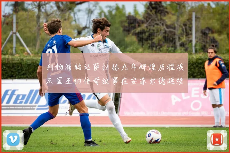 利物浦铭记萨拉赫九年辉煌历程埃及国王的传奇故事在安菲尔德延续