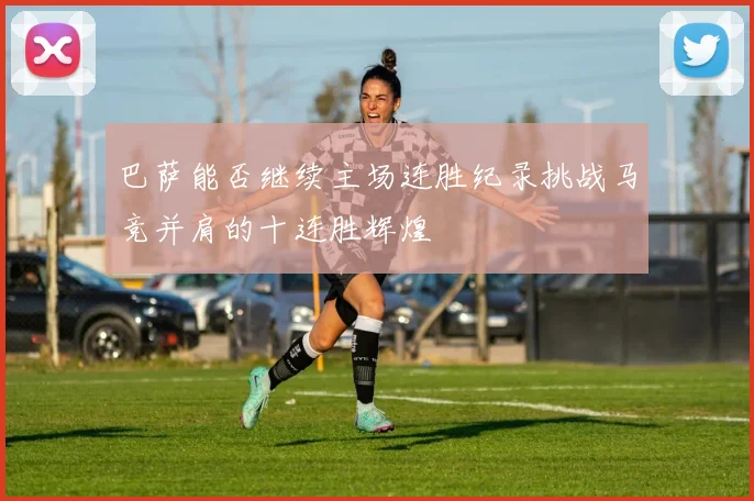 巴萨能否继续主场连胜纪录挑战马竞并肩的十连胜辉煌