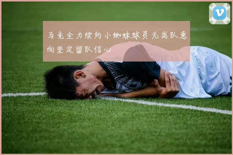 马竞全力续约小蜘蛛球员无离队意向坚定留队信心