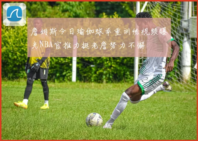 詹姆斯今日瑜伽球举重训练视频曝光NBA官推力挺老詹努力不懈