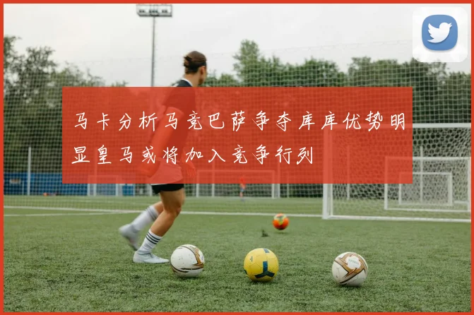 马卡分析马竞巴萨争夺库库优势明显皇马或将加入竞争行列