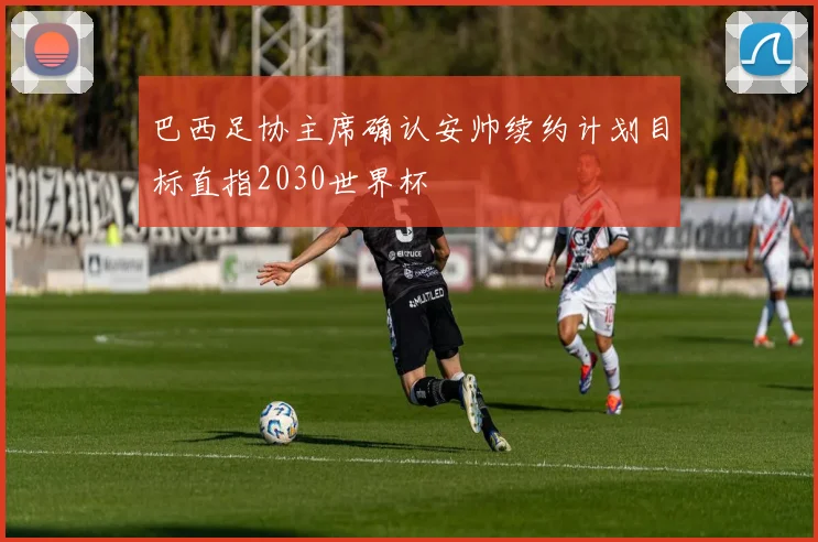 巴西足协主席确认安帅续约计划目标直指2030世界杯