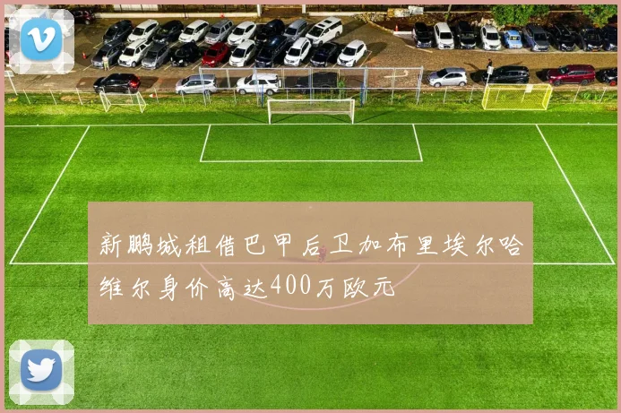 新鹏城租借巴甲后卫加布里埃尔哈维尔身价高达400万欧元